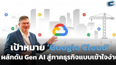 เป้าหมาย ‘Google Cloud’ ผลักดัน Gen AI สู่ภาคธุรกิจแบบเข้าใจง่าย